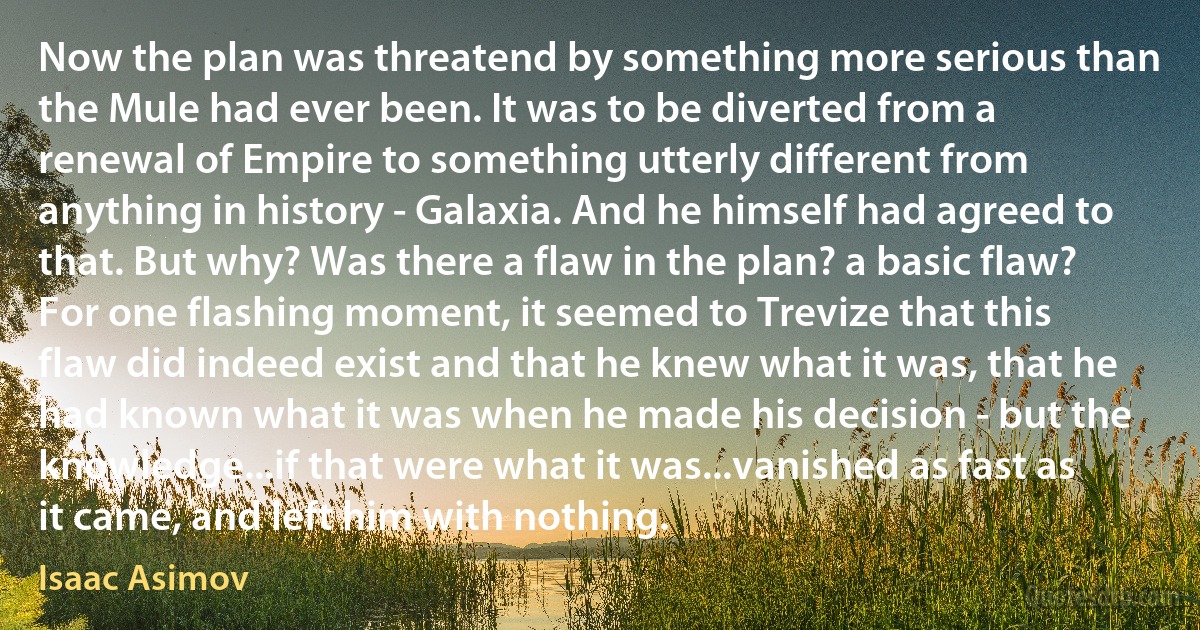 Now the plan was threatend by something more serious than the Mule had ever been. It was to be diverted from a renewal of Empire to something utterly different from anything in history - Galaxia. And he himself had agreed to that. But why? Was there a flaw in the plan? a basic flaw? For one flashing moment, it seemed to Trevize that this flaw did indeed exist and that he knew what it was, that he had known what it was when he made his decision - but the knowledge...if that were what it was...vanished as fast as it came, and left him with nothing. (Isaac Asimov)