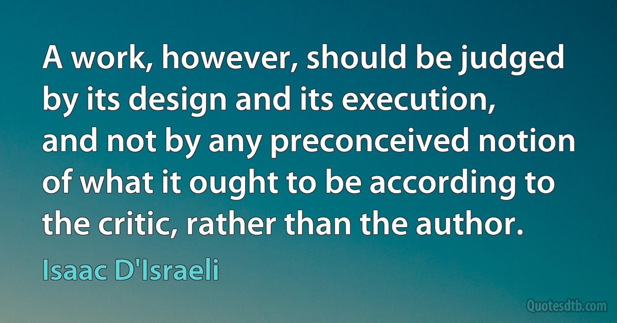 A work, however, should be judged by its design and its execution, and not by any preconceived notion of what it ought to be according to the critic, rather than the author. (Isaac D'Israeli)