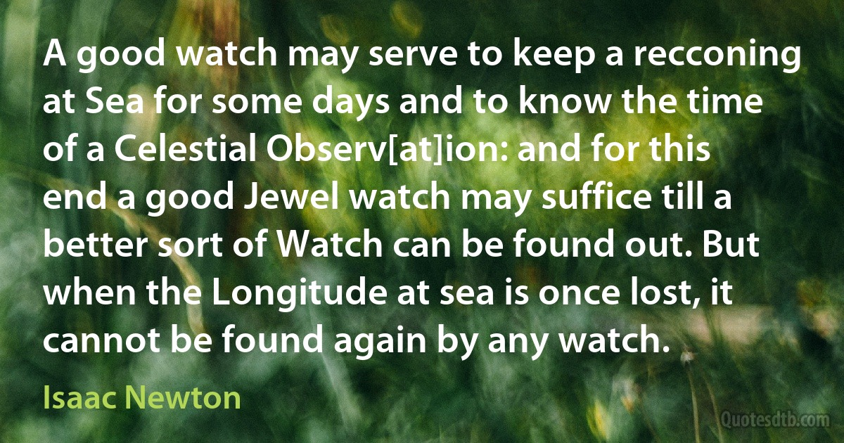 A good watch may serve to keep a recconing at Sea for some days and to know the time of a Celestial Observ[at]ion: and for this end a good Jewel watch may suffice till a better sort of Watch can be found out. But when the Longitude at sea is once lost, it cannot be found again by any watch. (Isaac Newton)