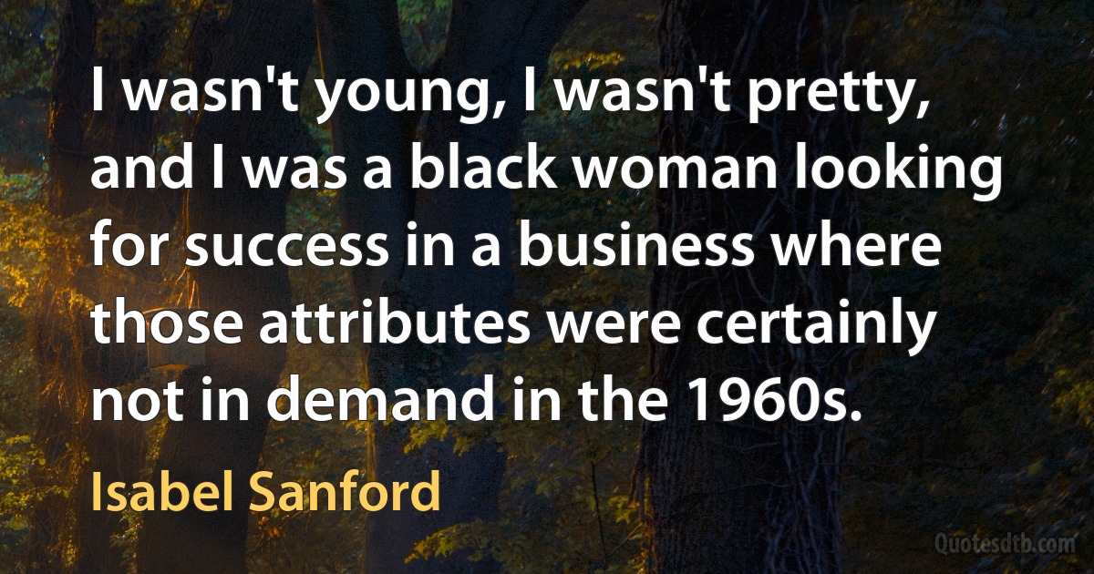 I wasn't young, I wasn't pretty, and I was a black woman looking for success in a business where those attributes were certainly not in demand in the 1960s. (Isabel Sanford)