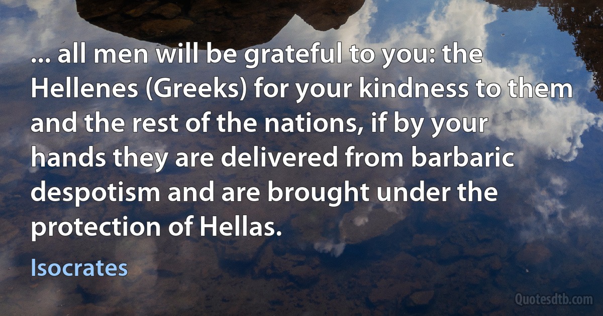 ... all men will be grateful to you: the Hellenes (Greeks) for your kindness to them and the rest of the nations, if by your hands they are delivered from barbaric despotism and are brought under the protection of Hellas. (Isocrates)