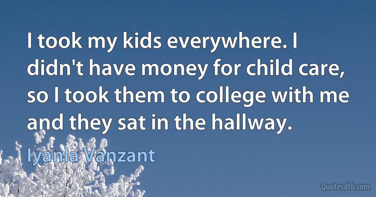 I took my kids everywhere. I didn't have money for child care, so I took them to college with me and they sat in the hallway. (Iyanla Vanzant)