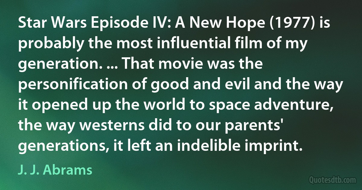 Star Wars Episode IV: A New Hope (1977) is probably the most influential film of my generation. ... That movie was the personification of good and evil and the way it opened up the world to space adventure, the way westerns did to our parents' generations, it left an indelible imprint. (J. J. Abrams)