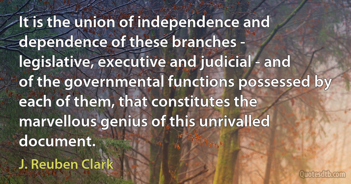 It is the union of independence and dependence of these branches - legislative, executive and judicial - and of the governmental functions possessed by each of them, that constitutes the marvellous genius of this unrivalled document. (J. Reuben Clark)