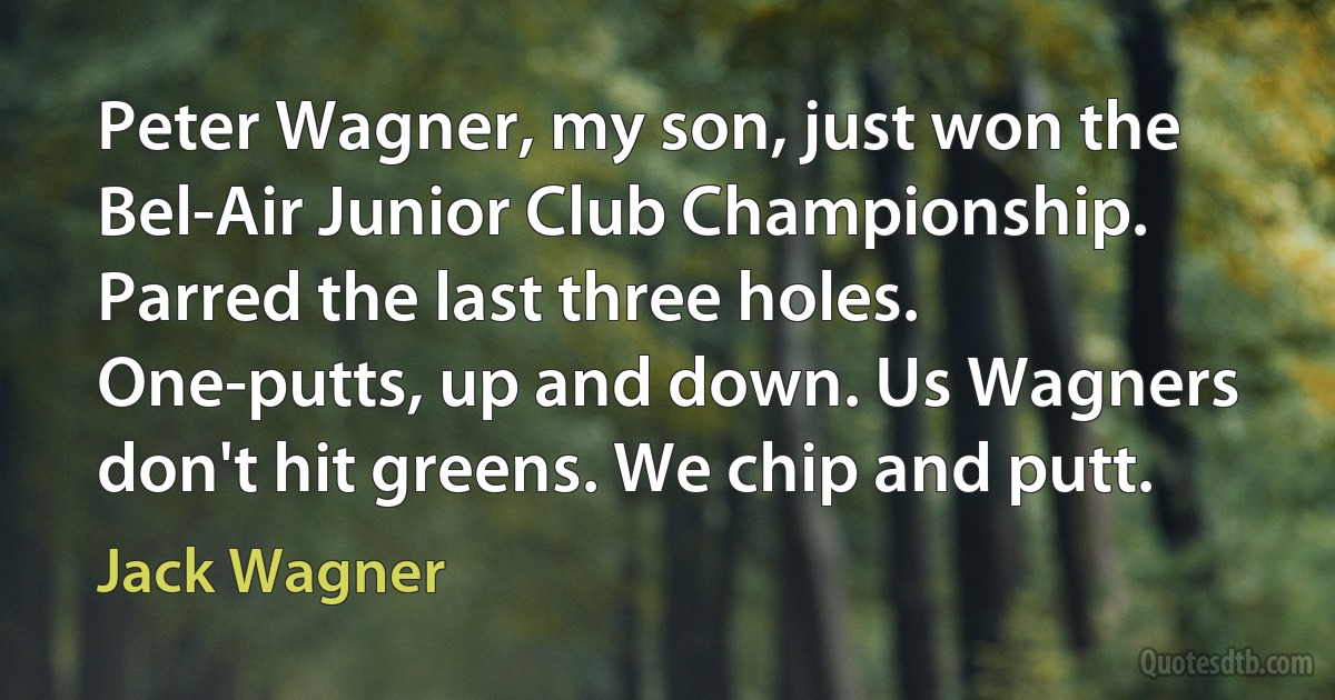 Peter Wagner, my son, just won the Bel-Air Junior Club Championship. Parred the last three holes. One-putts, up and down. Us Wagners don't hit greens. We chip and putt. (Jack Wagner)