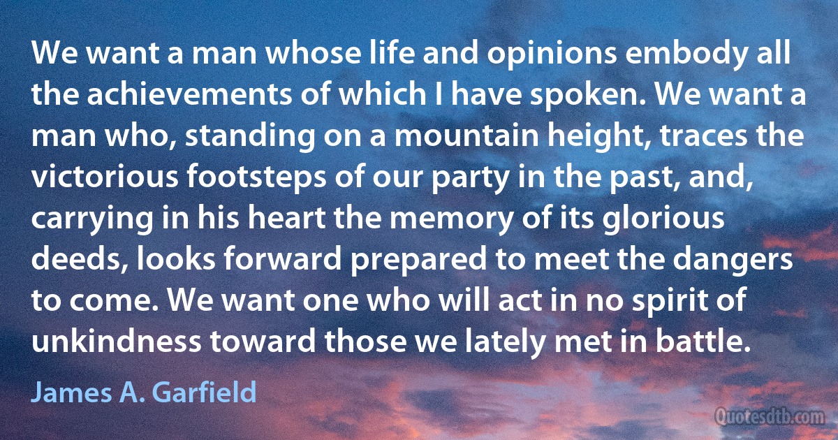 We want a man whose life and opinions embody all the achievements of which I have spoken. We want a man who, standing on a mountain height, traces the victorious footsteps of our party in the past, and, carrying in his heart the memory of its glorious deeds, looks forward prepared to meet the dangers to come. We want one who will act in no spirit of unkindness toward those we lately met in battle. (James A. Garfield)