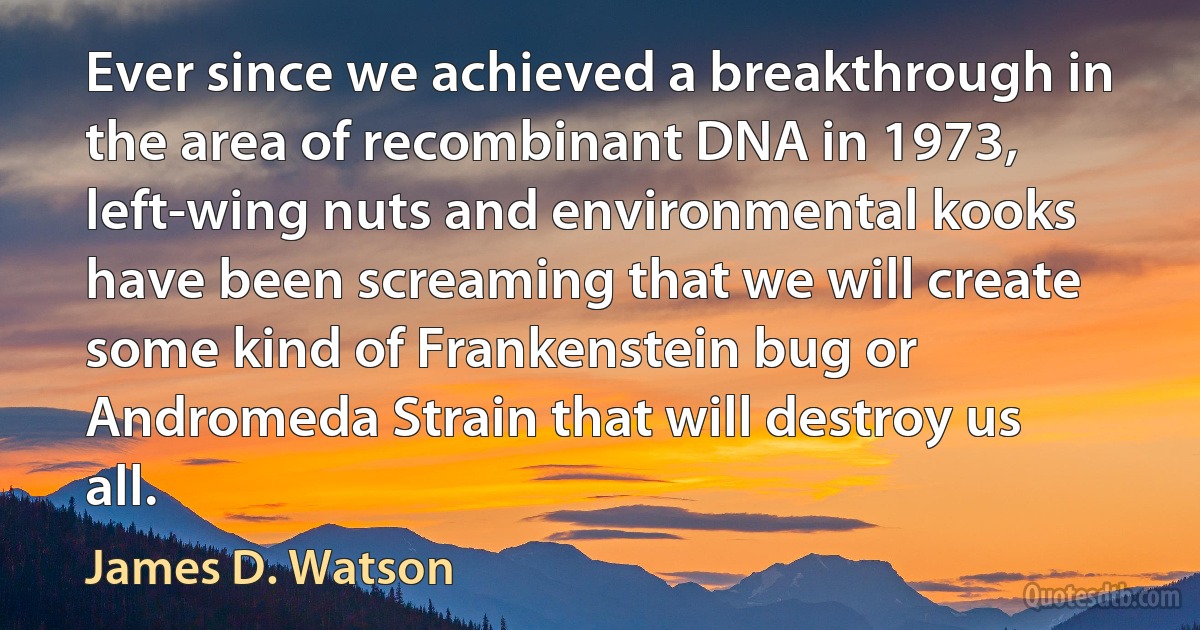 Ever since we achieved a breakthrough in the area of recombinant DNA in 1973, left-wing nuts and environmental kooks have been screaming that we will create some kind of Frankenstein bug or Andromeda Strain that will destroy us all. (James D. Watson)