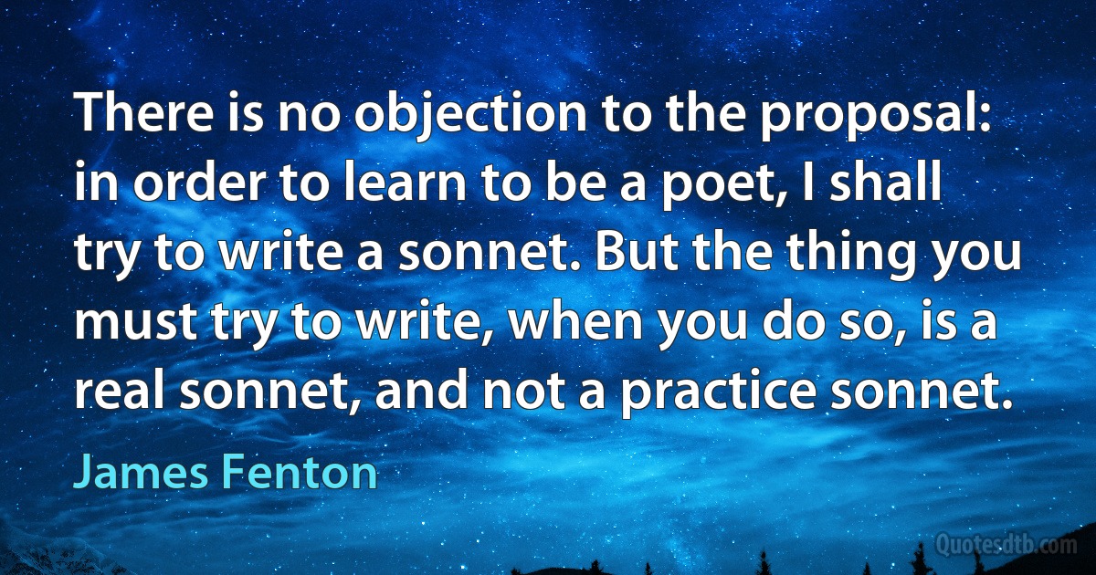 There is no objection to the proposal: in order to learn to be a poet, I shall try to write a sonnet. But the thing you must try to write, when you do so, is a real sonnet, and not a practice sonnet. (James Fenton)