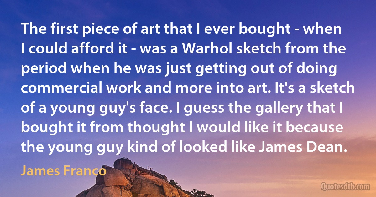 The first piece of art that I ever bought - when I could afford it - was a Warhol sketch from the period when he was just getting out of doing commercial work and more into art. It's a sketch of a young guy's face. I guess the gallery that I bought it from thought I would like it because the young guy kind of looked like James Dean. (James Franco)