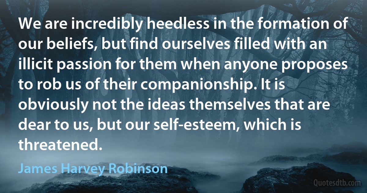 We are incredibly heedless in the formation of our beliefs, but find ourselves filled with an illicit passion for them when anyone proposes to rob us of their companionship. It is obviously not the ideas themselves that are dear to us, but our self-esteem, which is threatened. (James Harvey Robinson)