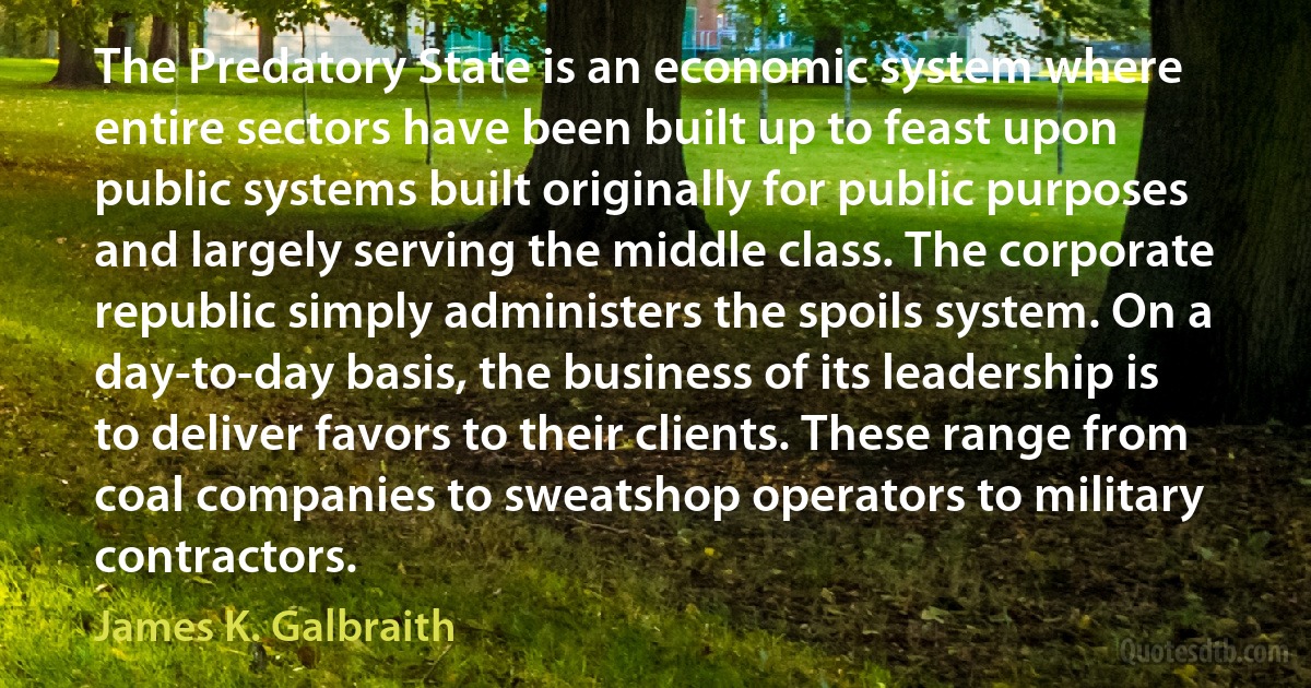 The Predatory State is an economic system where entire sectors have been built up to feast upon public systems built originally for public purposes and largely serving the middle class. The corporate republic simply administers the spoils system. On a day-to-day basis, the business of its leadership is to deliver favors to their clients. These range from coal companies to sweatshop operators to military contractors. (James K. Galbraith)