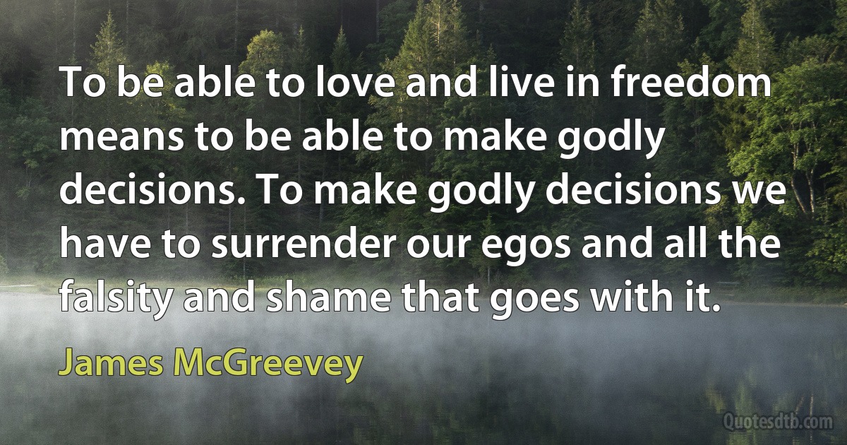 To be able to love and live in freedom means to be able to make godly decisions. To make godly decisions we have to surrender our egos and all the falsity and shame that goes with it. (James McGreevey)