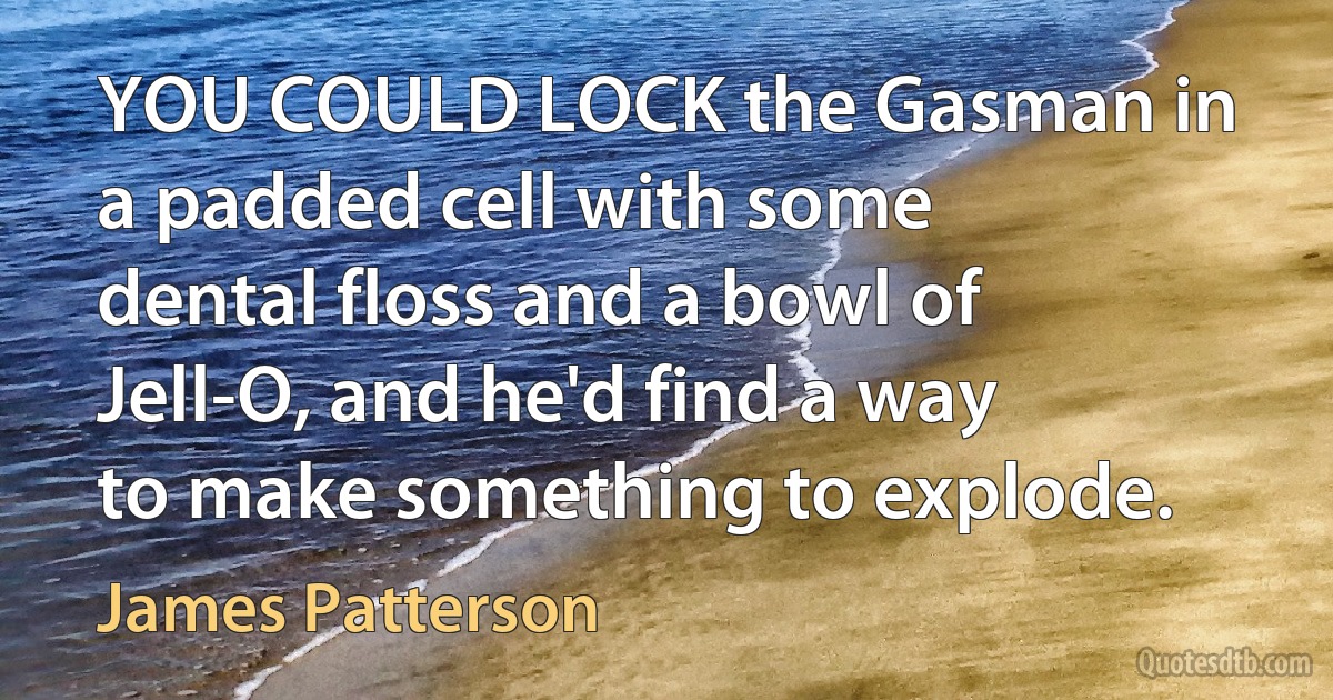 YOU COULD LOCK the Gasman in a padded cell with some dental floss and a bowl of Jell-O, and he'd find a way to make something to explode. (James Patterson)