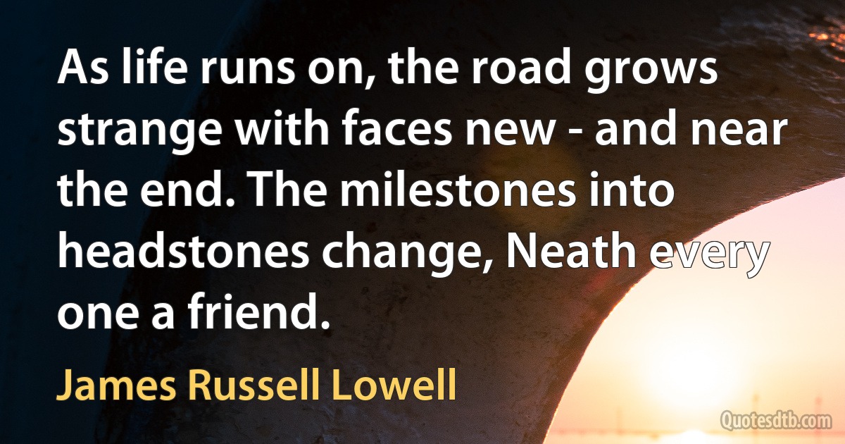 As life runs on, the road grows strange with faces new - and near the end. The milestones into headstones change, Neath every one a friend. (James Russell Lowell)