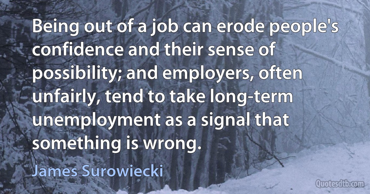 Being out of a job can erode people's confidence and their sense of possibility; and employers, often unfairly, tend to take long-term unemployment as a signal that something is wrong. (James Surowiecki)