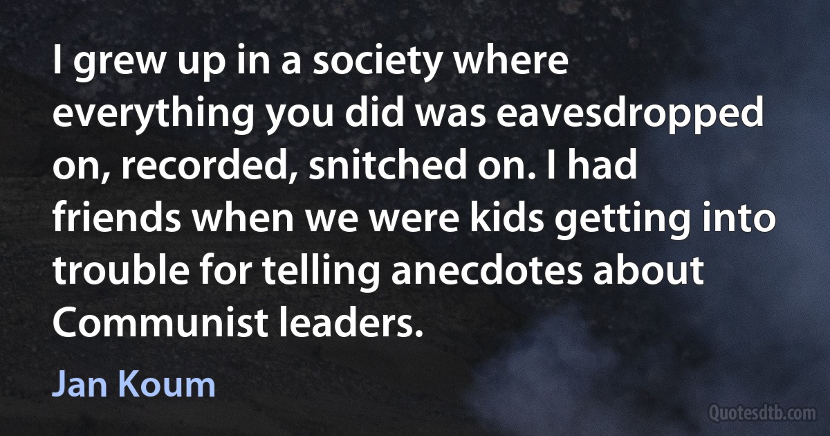 I grew up in a society where everything you did was eavesdropped on, recorded, snitched on. I had friends when we were kids getting into trouble for telling anecdotes about Communist leaders. (Jan Koum)