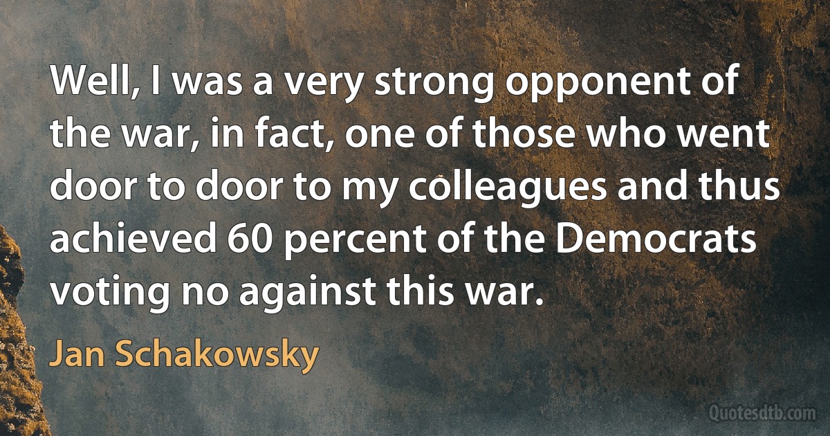 Well, I was a very strong opponent of the war, in fact, one of those who went door to door to my colleagues and thus achieved 60 percent of the Democrats voting no against this war. (Jan Schakowsky)