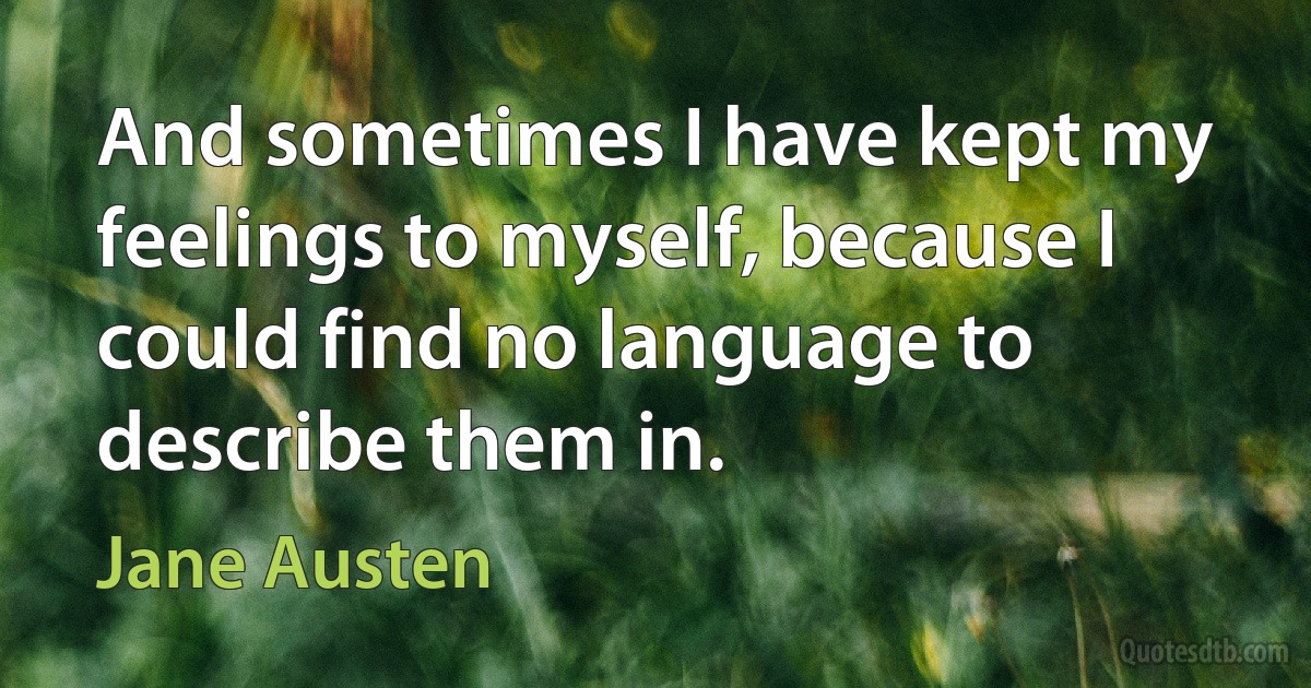 And sometimes I have kept my feelings to myself, because I could find no language to describe them in. (Jane Austen)