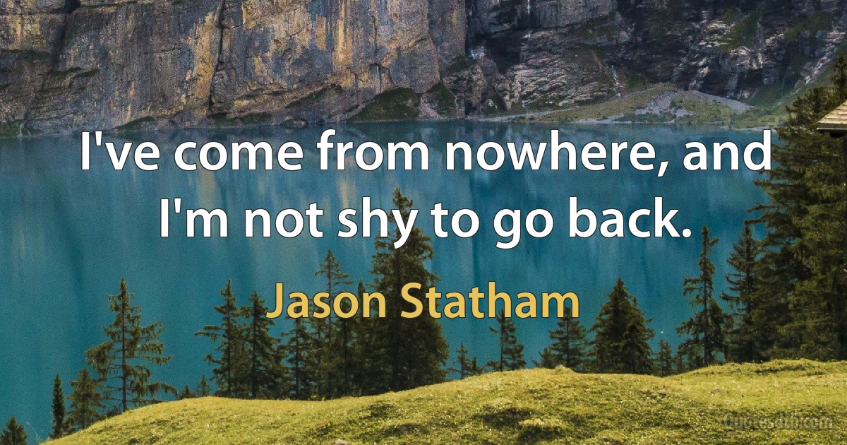 I've come from nowhere, and I'm not shy to go back. (Jason Statham)