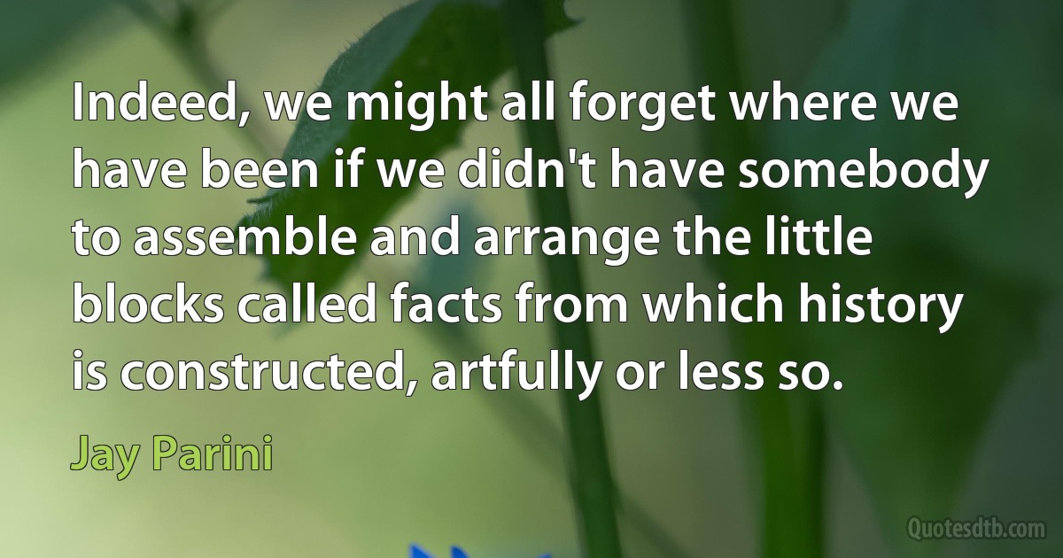 Indeed, we might all forget where we have been if we didn't have somebody to assemble and arrange the little blocks called facts from which history is constructed, artfully or less so. (Jay Parini)