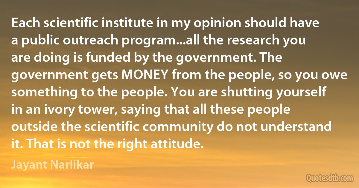 Each scientific institute in my opinion should have a public outreach program...all the research you are doing is funded by the government. The government gets MONEY from the people, so you owe something to the people. You are shutting yourself in an ivory tower, saying that all these people outside the scientific community do not understand it. That is not the right attitude. (Jayant Narlikar)