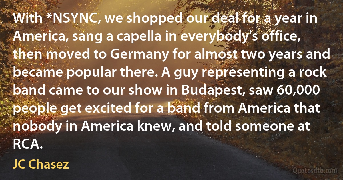 With *NSYNC, we shopped our deal for a year in America, sang a capella in everybody's office, then moved to Germany for almost two years and became popular there. A guy representing a rock band came to our show in Budapest, saw 60,000 people get excited for a band from America that nobody in America knew, and told someone at RCA. (JC Chasez)