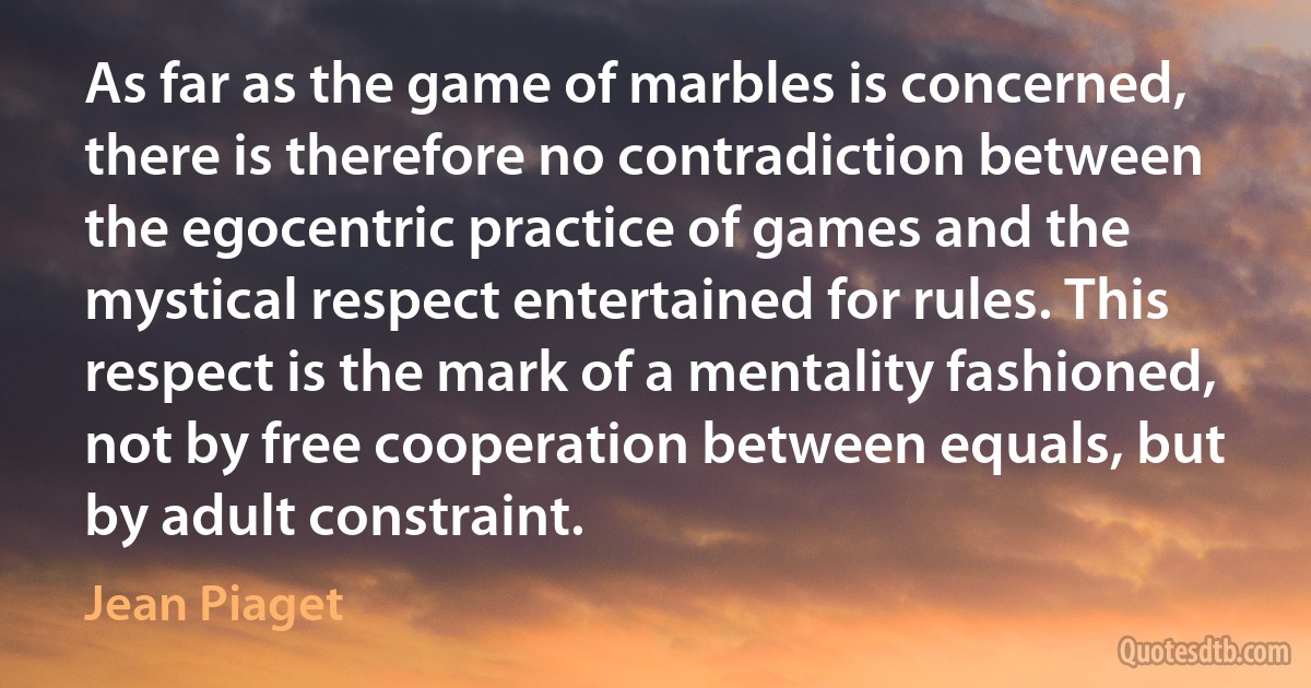 As far as the game of marbles is concerned, there is therefore no contradiction between the egocentric practice of games and the mystical respect entertained for rules. This respect is the mark of a mentality fashioned, not by free cooperation between equals, but by adult constraint. (Jean Piaget)