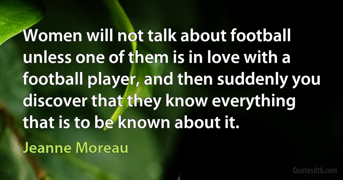 Women will not talk about football unless one of them is in love with a football player, and then suddenly you discover that they know everything that is to be known about it. (Jeanne Moreau)