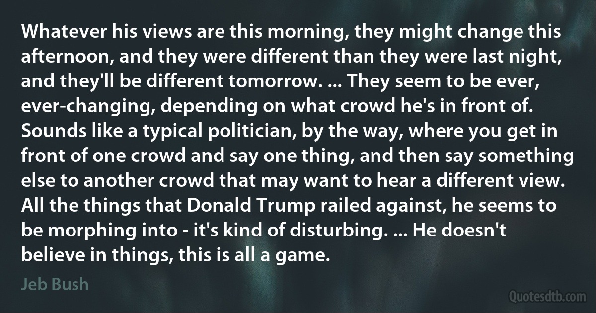 Whatever his views are this morning, they might change this afternoon, and they were different than they were last night, and they'll be different tomorrow. ... They seem to be ever, ever-changing, depending on what crowd he's in front of. Sounds like a typical politician, by the way, where you get in front of one crowd and say one thing, and then say something else to another crowd that may want to hear a different view. All the things that Donald Trump railed against, he seems to be morphing into - it's kind of disturbing. ... He doesn't believe in things, this is all a game. (Jeb Bush)