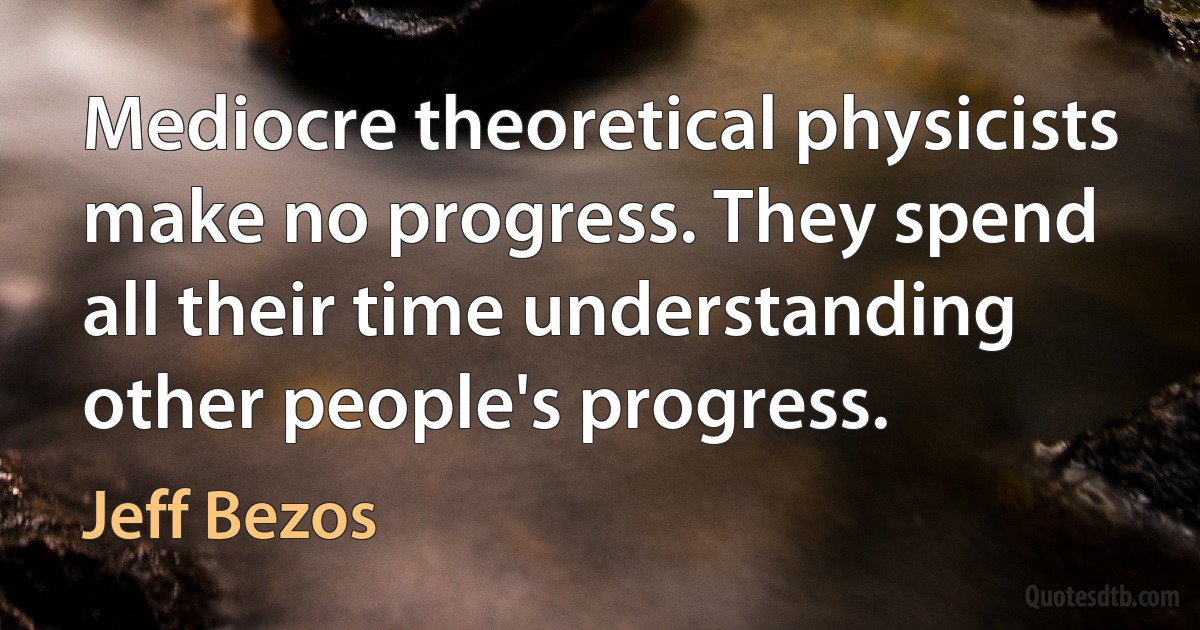 Mediocre theoretical physicists make no progress. They spend all their time understanding other people's progress. (Jeff Bezos)