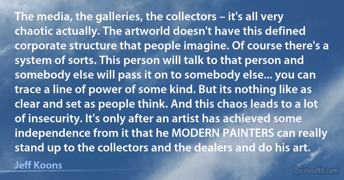 The media, the galleries, the collectors – it's all very chaotic actually. The artworld doesn't have this defined corporate structure that people imagine. Of course there's a system of sorts. This person will talk to that person and somebody else will pass it on to somebody else... you can trace a line of power of some kind. But its nothing like as clear and set as people think. And this chaos leads to a lot of insecurity. It's only after an artist has achieved some independence from it that he MODERN PAINTERS can really stand up to the collectors and the dealers and do his art. (Jeff Koons)