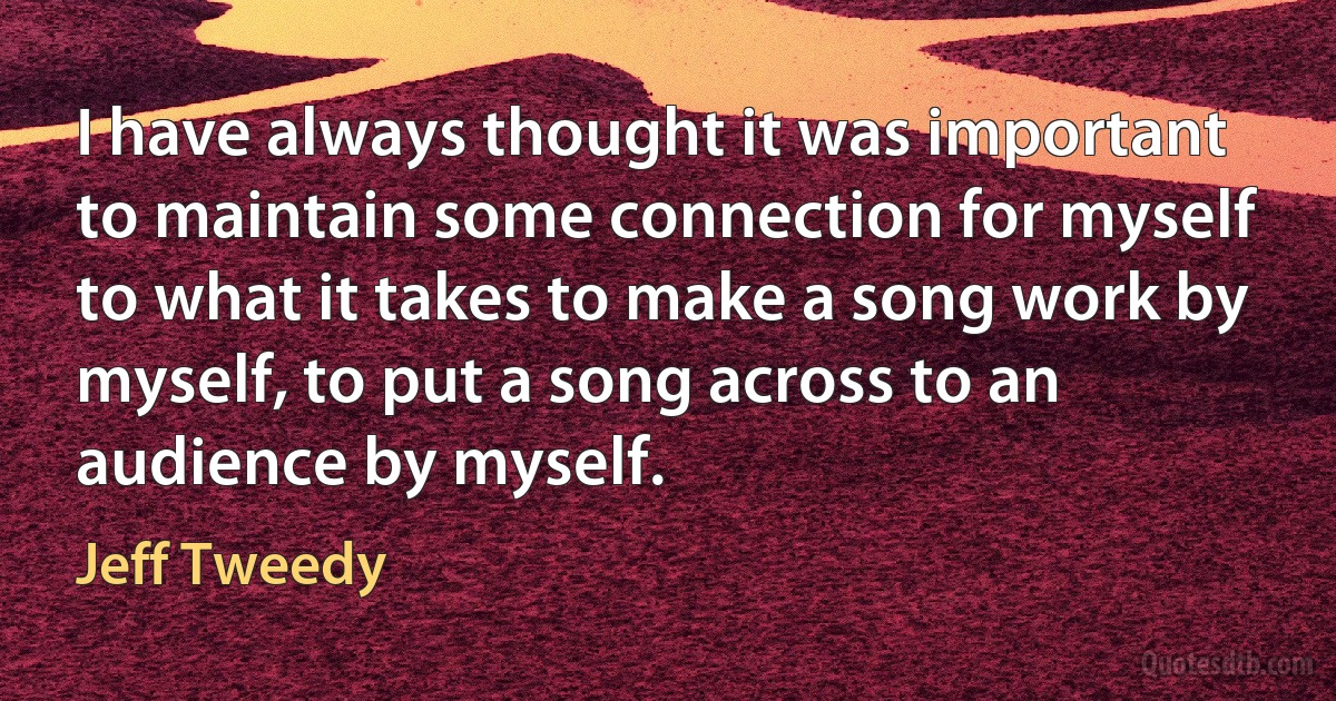 I have always thought it was important to maintain some connection for myself to what it takes to make a song work by myself, to put a song across to an audience by myself. (Jeff Tweedy)