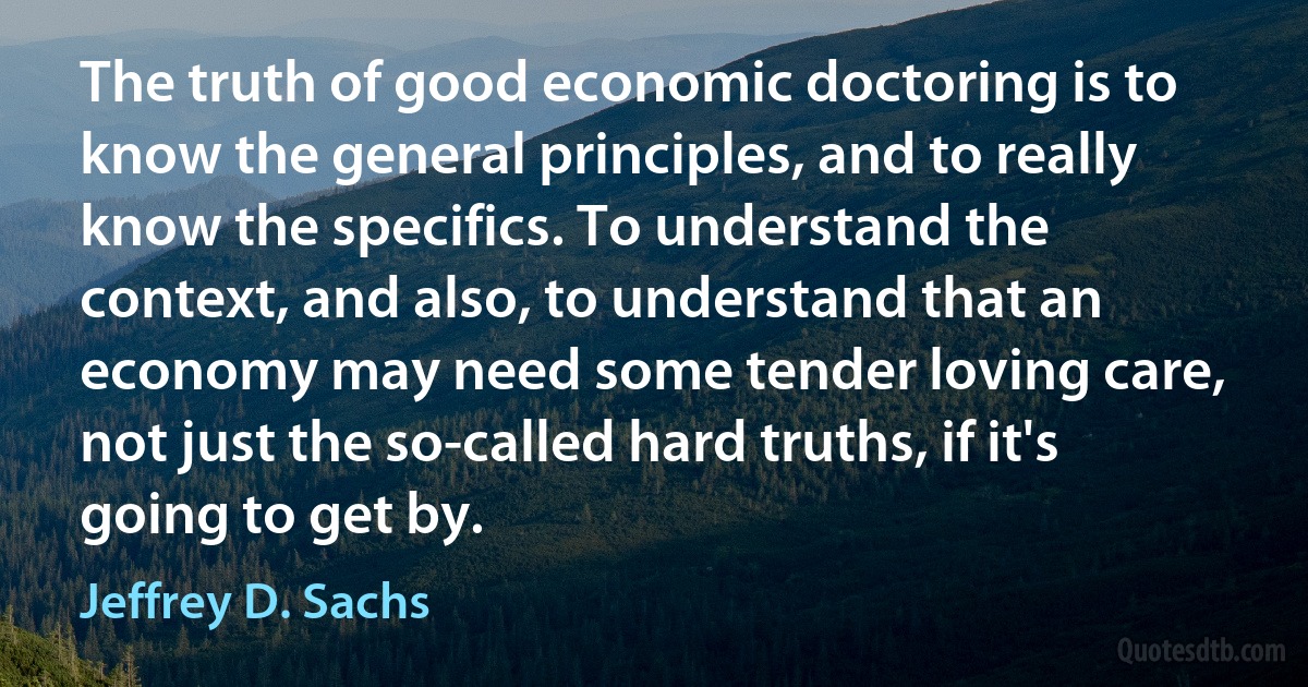 The truth of good economic doctoring is to know the general principles, and to really know the specifics. To understand the context, and also, to understand that an economy may need some tender loving care, not just the so-called hard truths, if it's going to get by. (Jeffrey D. Sachs)