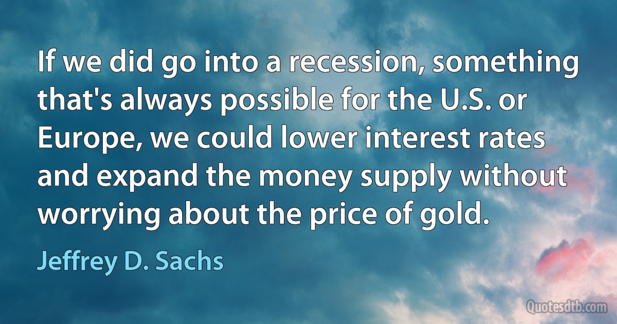 If we did go into a recession, something that's always possible for the U.S. or Europe, we could lower interest rates and expand the money supply without worrying about the price of gold. (Jeffrey D. Sachs)