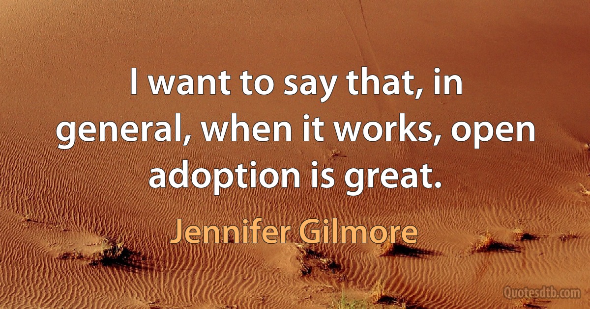 I want to say that, in general, when it works, open adoption is great. (Jennifer Gilmore)