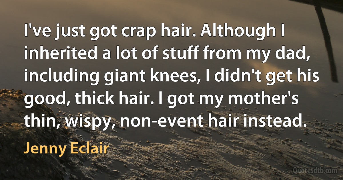 I've just got crap hair. Although I inherited a lot of stuff from my dad, including giant knees, I didn't get his good, thick hair. I got my mother's thin, wispy, non-event hair instead. (Jenny Eclair)