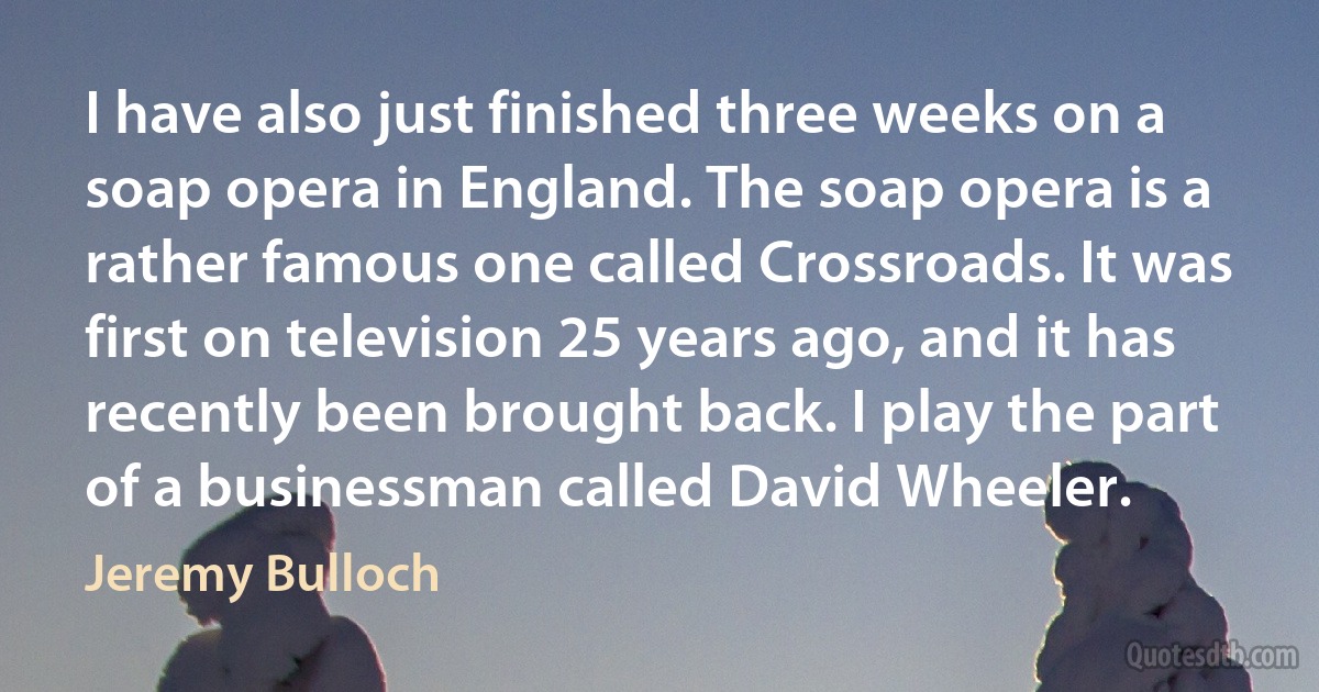 I have also just finished three weeks on a soap opera in England. The soap opera is a rather famous one called Crossroads. It was first on television 25 years ago, and it has recently been brought back. I play the part of a businessman called David Wheeler. (Jeremy Bulloch)