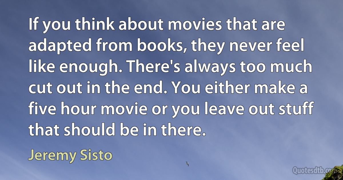 If you think about movies that are adapted from books, they never feel like enough. There's always too much cut out in the end. You either make a five hour movie or you leave out stuff that should be in there. (Jeremy Sisto)