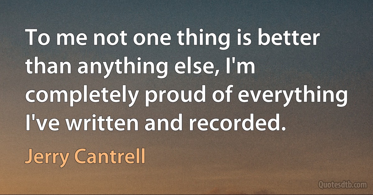 To me not one thing is better than anything else, I'm completely proud of everything I've written and recorded. (Jerry Cantrell)