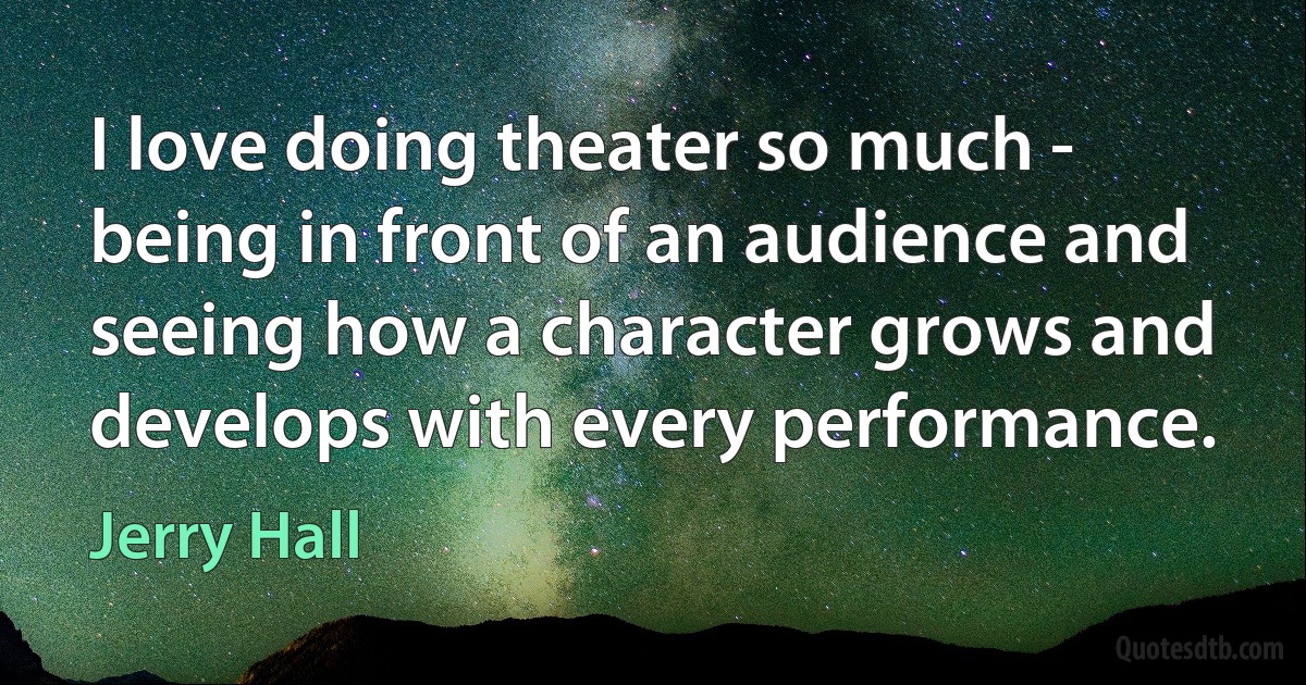 I love doing theater so much - being in front of an audience and seeing how a character grows and develops with every performance. (Jerry Hall)