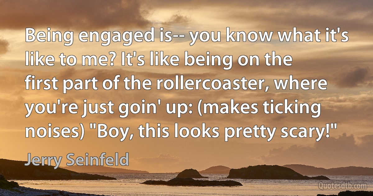 Being engaged is-- you know what it's like to me? It's like being on the first part of the rollercoaster, where you're just goin' up: (makes ticking noises) "Boy, this looks pretty scary!" (Jerry Seinfeld)