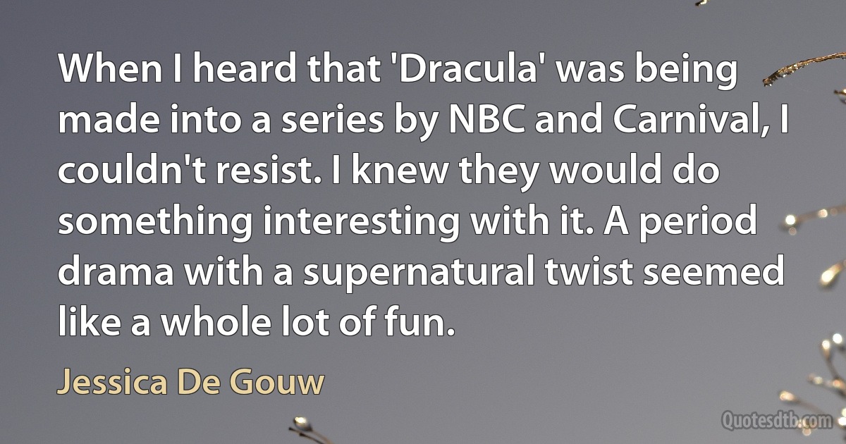 When I heard that 'Dracula' was being made into a series by NBC and Carnival, I couldn't resist. I knew they would do something interesting with it. A period drama with a supernatural twist seemed like a whole lot of fun. (Jessica De Gouw)