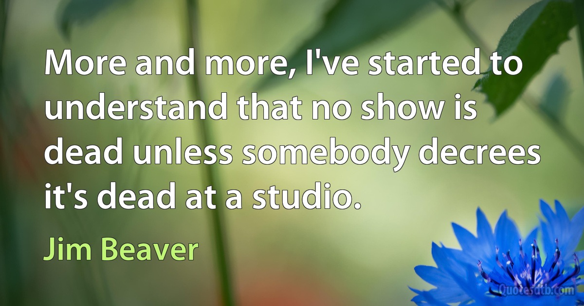 More and more, I've started to understand that no show is dead unless somebody decrees it's dead at a studio. (Jim Beaver)