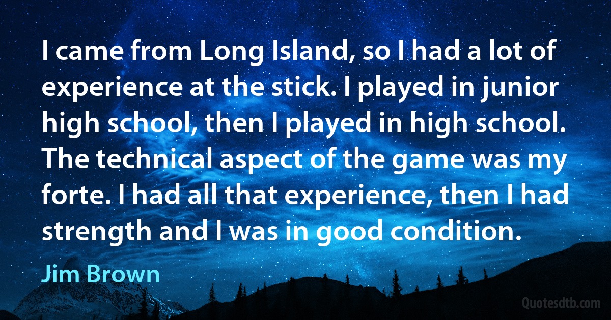 I came from Long Island, so I had a lot of experience at the stick. I played in junior high school, then I played in high school. The technical aspect of the game was my forte. I had all that experience, then I had strength and I was in good condition. (Jim Brown)