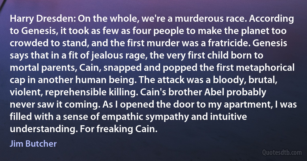 Harry Dresden: On the whole, we're a murderous race. According to Genesis, it took as few as four people to make the planet too crowded to stand, and the first murder was a fratricide. Genesis says that in a fit of jealous rage, the very first child born to mortal parents, Cain, snapped and popped the first metaphorical cap in another human being. The attack was a bloody, brutal, violent, reprehensible killing. Cain's brother Abel probably never saw it coming. As I opened the door to my apartment, I was filled with a sense of empathic sympathy and intuitive understanding. For freaking Cain. (Jim Butcher)