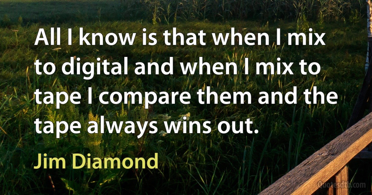 All I know is that when I mix to digital and when I mix to tape I compare them and the tape always wins out. (Jim Diamond)