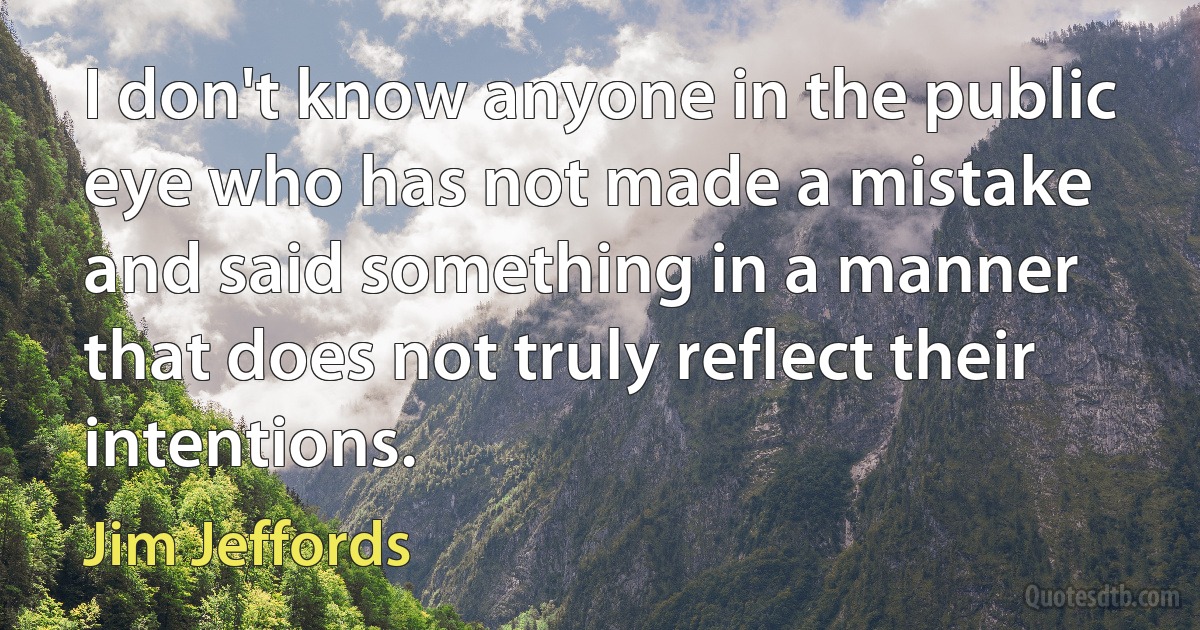 I don't know anyone in the public eye who has not made a mistake and said something in a manner that does not truly reflect their intentions. (Jim Jeffords)