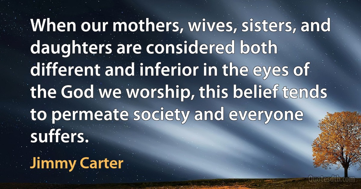 When our mothers, wives, sisters, and daughters are considered both different and inferior in the eyes of the God we worship, this belief tends to permeate society and everyone suffers. (Jimmy Carter)