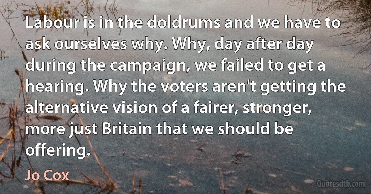 Labour is in the doldrums and we have to ask ourselves why. Why, day after day during the campaign, we failed to get a hearing. Why the voters aren't getting the alternative vision of a fairer, stronger, more just Britain that we should be offering. (Jo Cox)