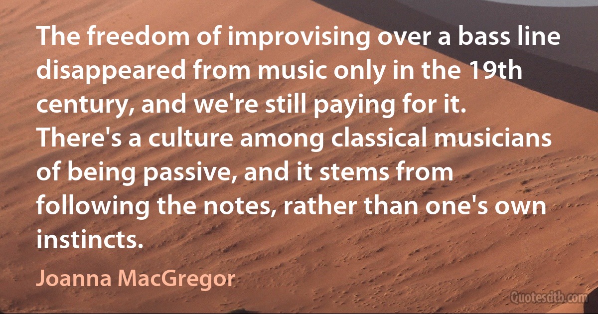 The freedom of improvising over a bass line disappeared from music only in the 19th century, and we're still paying for it. There's a culture among classical musicians of being passive, and it stems from following the notes, rather than one's own instincts. (Joanna MacGregor)